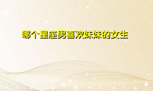 哪个星座男喜欢妹妹的女生