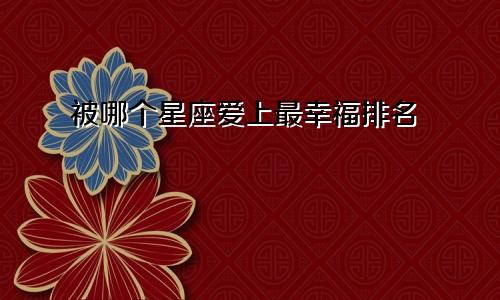 被哪个星座爱上最幸福排名