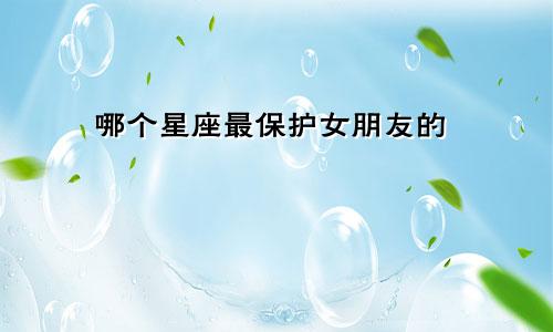 哪个星座最保护女朋友的