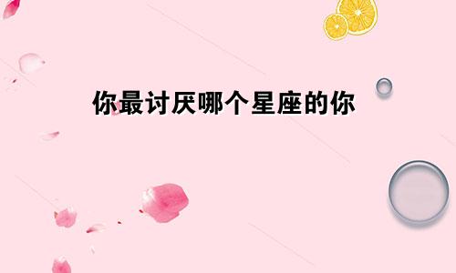 你最讨厌哪个星座的你