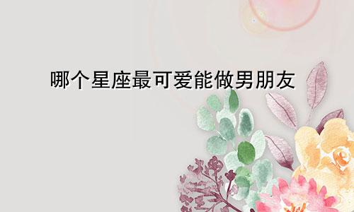 哪个星座最可爱能做男朋友