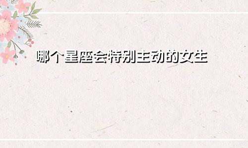 哪个星座会特别主动的女生