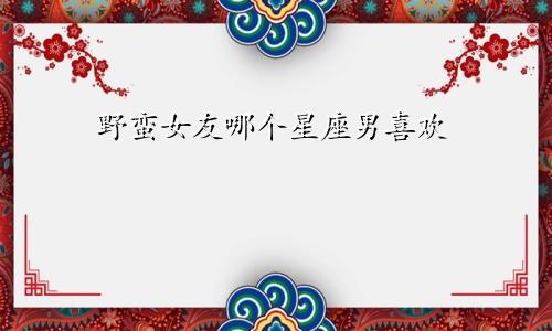 野蛮女友哪个星座男喜欢