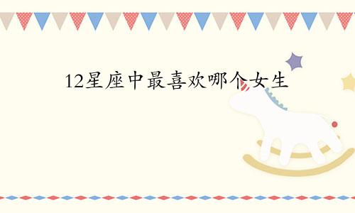 12星座中最喜欢哪个女生