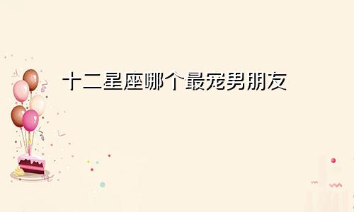 十二星座哪个最宠男朋友