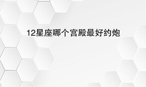 12星座哪个宫殿最好约炮