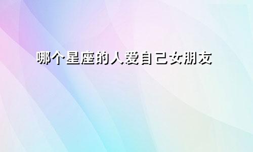 哪个星座的人爱自己女朋友