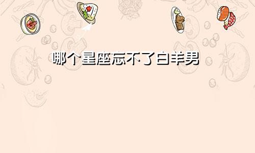 哪个星座忘不了白羊男