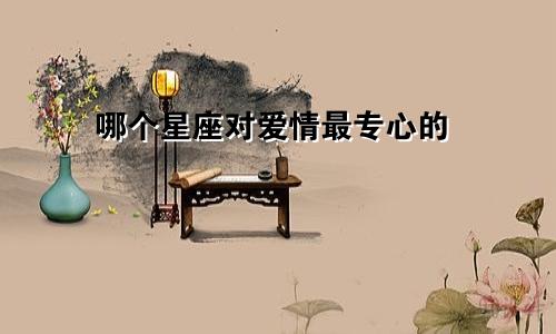 哪个星座对爱情最专心的