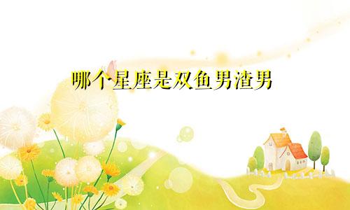 哪个星座是双鱼男渣男