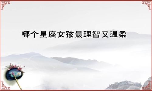 哪个星座女孩最理智又温柔