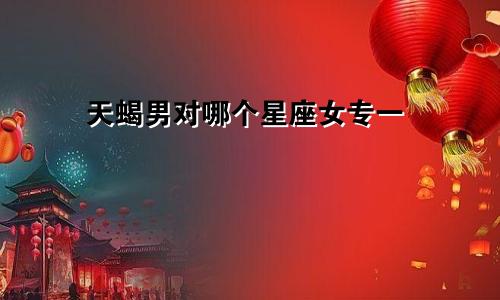 天蝎男对哪个星座女专一