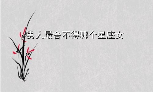 男人最舍不得哪个星座女