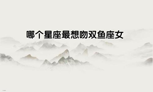 哪个星座最想吻双鱼座女