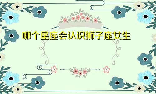 哪个星座会认识狮子座女生