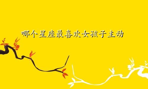 哪个星座最喜欢女孩子主动
