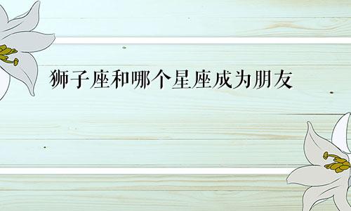狮子座和哪个星座成为朋友