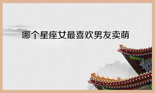 哪个星座女最喜欢男友卖萌
