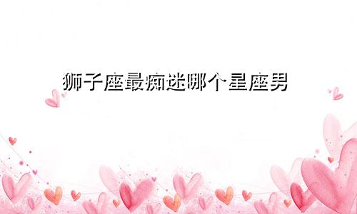 狮子座最痴迷哪个星座男