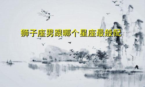 狮子座男跟哪个星座最般配