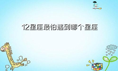 12星座最怕遇到哪个星座
