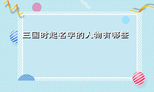 三国时起名字的人物有哪些