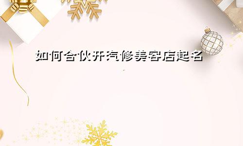 如何合伙开汽修美容店起名